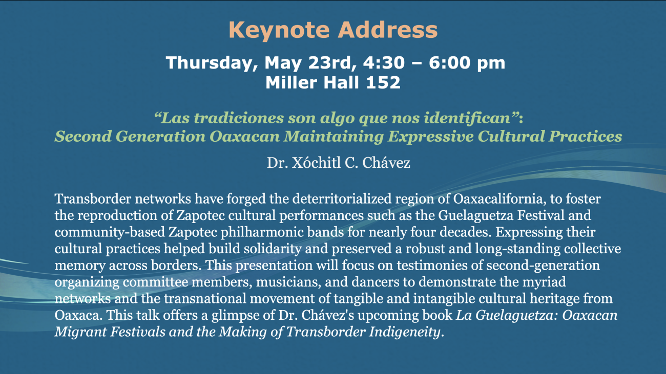 Keynote Address  Thursday, May 23rd, 4:30 – 6:00 pm   Miller Hall 152 “Las tradiciones son algo que nos identifican”:  Second Generation Oaxacan Maintaining Expressive Cultural Practices - Dr. Xóchitl C. Chávez