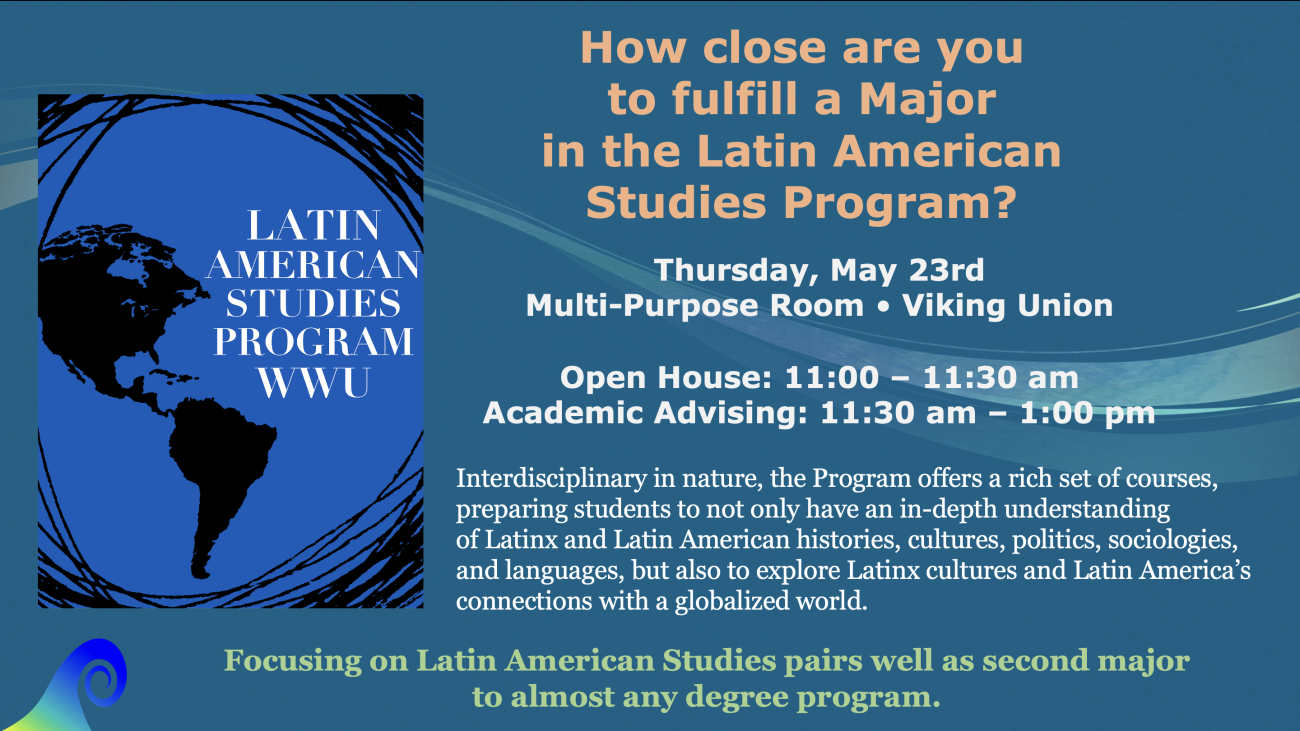 How close are you to fulfill a Major in the Latin American Studies Program? Thursday, May 23rd Multi-Purpose Room • Viking Union   Open House: 11:00 – 11:30 am  Academic Advising: 11:30 am – 1:00 pm 